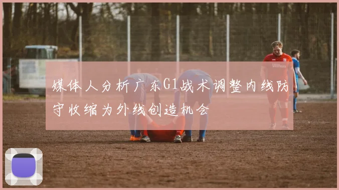 媒体人分析广东G1战术调整内线防守收缩为外线创造机会