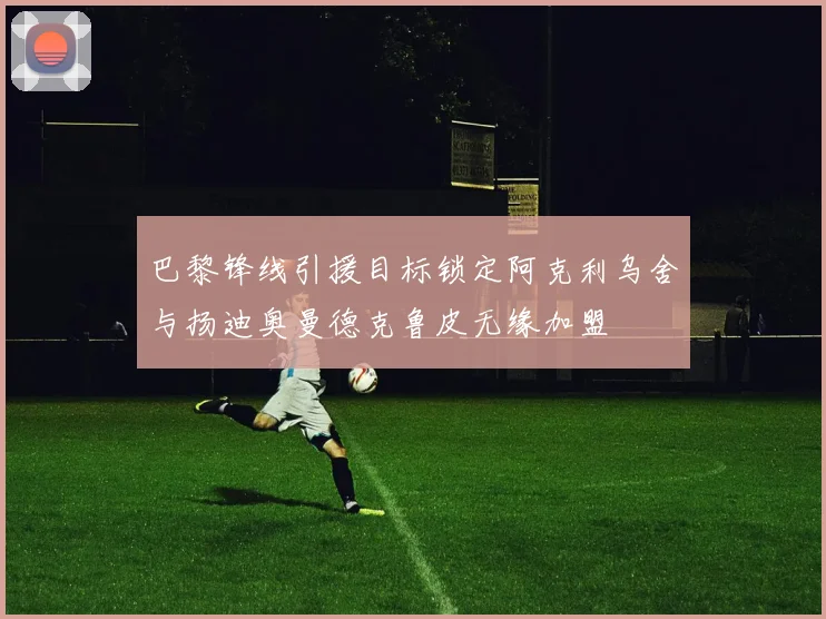巴黎锋线引援目标锁定阿克利乌舍与扬迪奥曼德克鲁皮无缘加盟