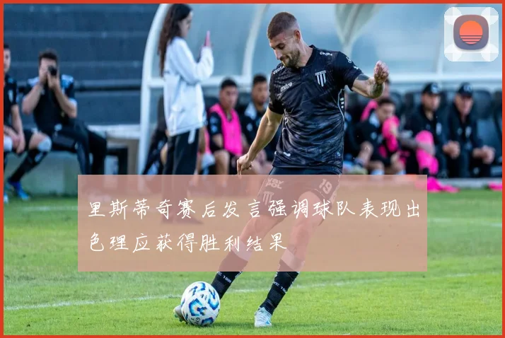 里斯蒂奇赛后发言强调球队表现出色理应获得胜利结果