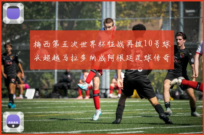 梅西第五次世界杯征战再披10号球衣超越马拉多纳成阿根廷足球传奇