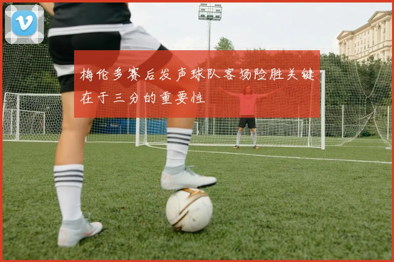梅伦多赛后发声球队客场险胜关键在于三分的重要性