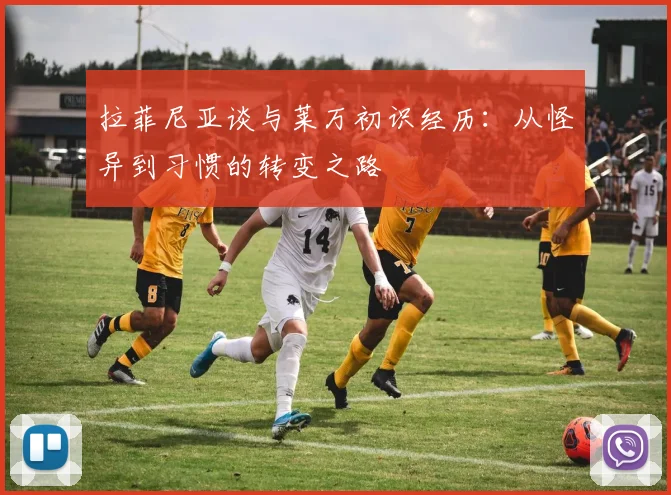 拉菲尼亚谈与莱万初识经历：从怪异到习惯的转变之路