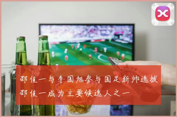 邵佳一与李国旭参与国足新帅选拔邵佳一成为主要候选人之一