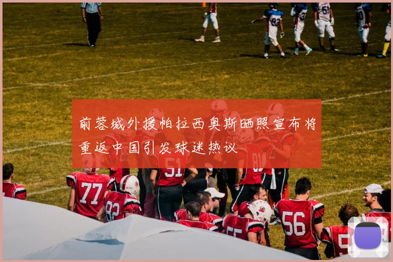 前蓉城外援帕拉西奥斯晒照宣布将重返中国引发球迷热议
