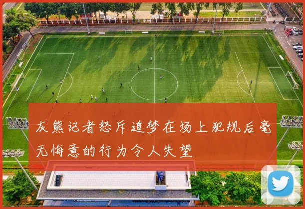 灰熊记者怒斥追梦在场上犯规后毫无悔意的行为令人失望