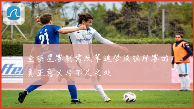 全明星赛制需改革追梦谈循环赛的真正意义与不足之处