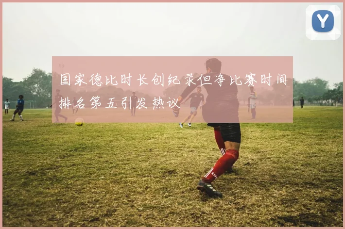 国家德比时长创纪录但净比赛时间排名第五引发热议