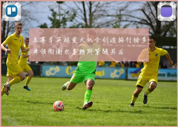本赛季英超重大机会创造排行榜多库领衔谢尔基赖斯紧随其后