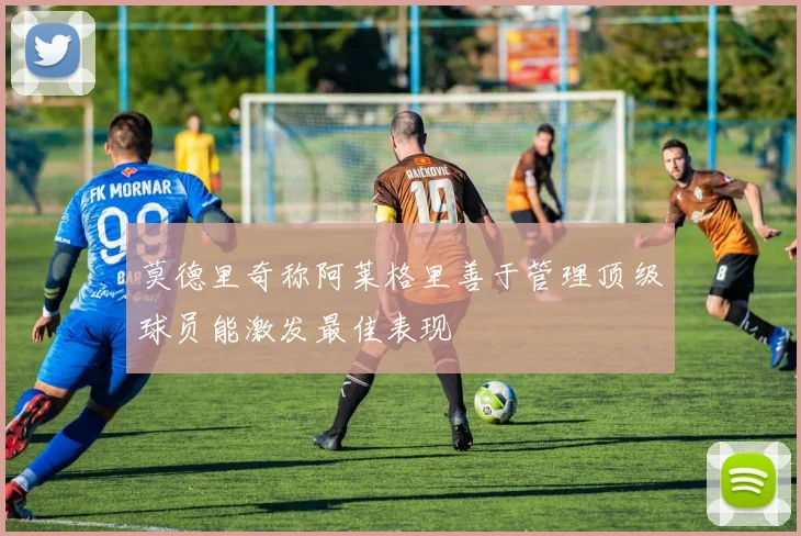 莫德里奇称阿莱格里善于管理顶级球员能激发最佳表现