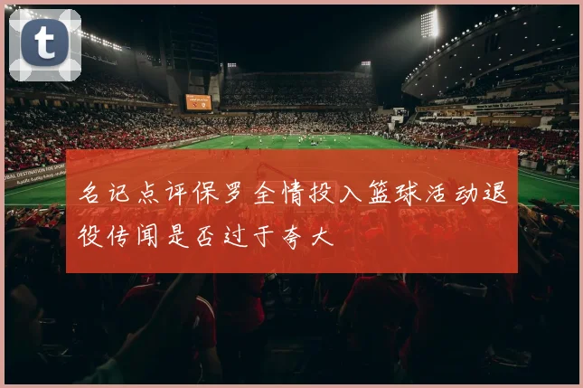名记点评保罗全情投入篮球活动退役传闻是否过于夸大