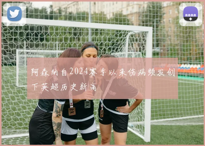 阿森纳自2024赛季以来伤病频发创下英超历史新高