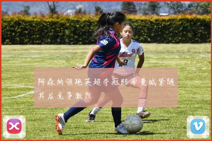 阿森纳领跑英超夺冠赔率曼城紧随其后竞争激烈