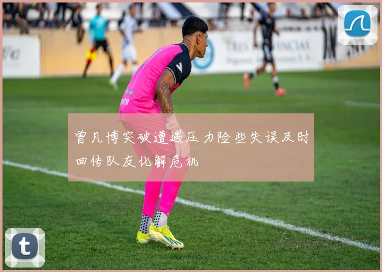 曾凡博突破遭遇压力险些失误及时回传队友化解危机