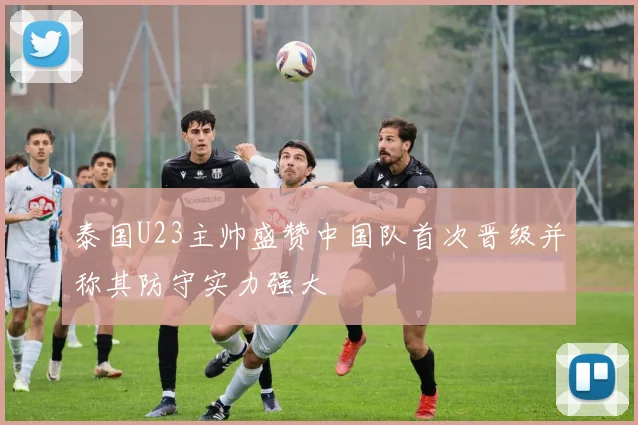 泰国U23主帅盛赞中国队首次晋级并称其防守实力强大