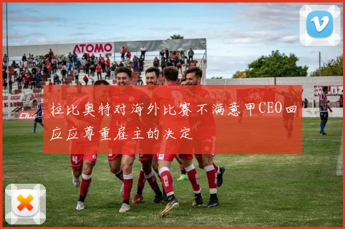 拉比奥特对海外比赛不满意甲CEO回应应尊重雇主的决定